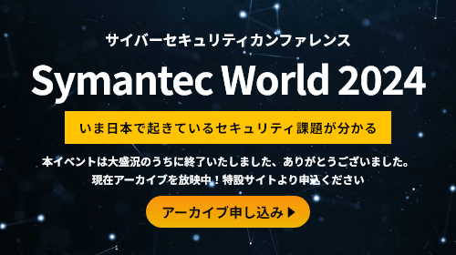 サイバーセキュリティカンファレンス Symantec World 2024 いま日本で起きているセキュリティ課題がわかる 本イベントは大盛況のうちに終了いたしました、ありがとうございました。現在アーカイブを放映中！特設サイトより申込ください アーカイブお申し込み