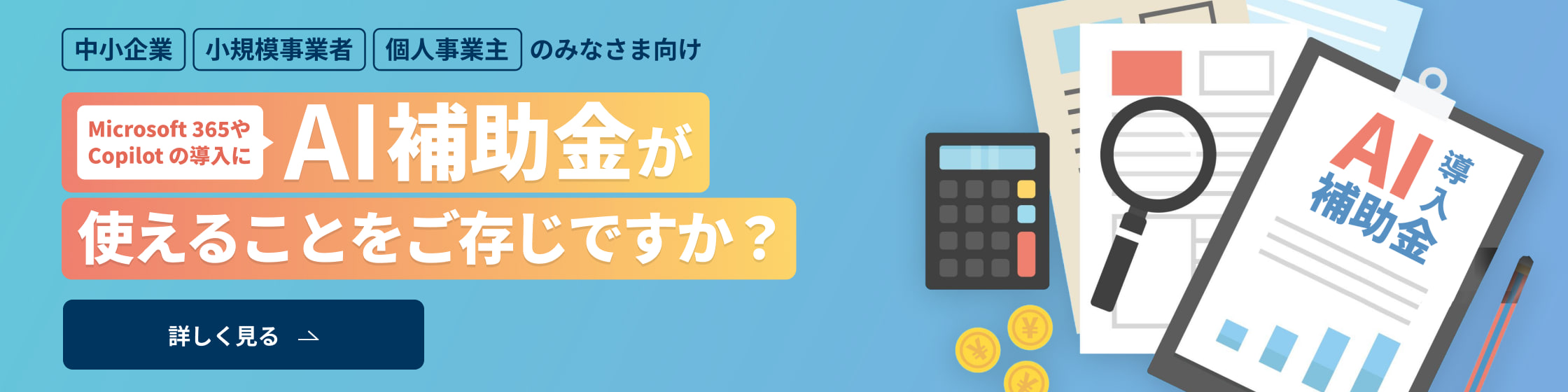 中小企業・小規模事業者・個人事業主のみなさま向け Microsoft 365やCopilot の導入にAI補助金が使えることをご存じですか？ 詳しく見る